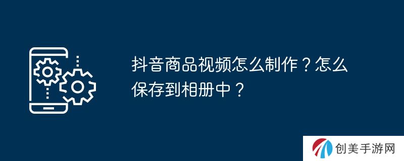 抖音商品视频怎么制作？怎么保存到相册中？